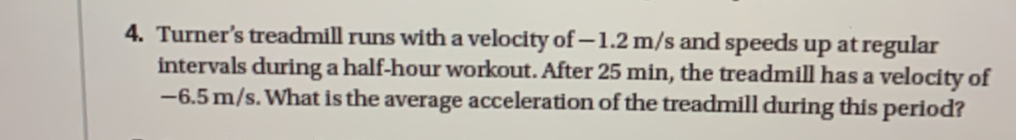 Turner’s treadmill runs with a velocity of −1.2 m/s and speeds up at regular
intervals during a half-hour workout. After 25 min, the treadmill has a velocity of
−6.5 m/s. What is the average acceleration of the treadmill during this period?