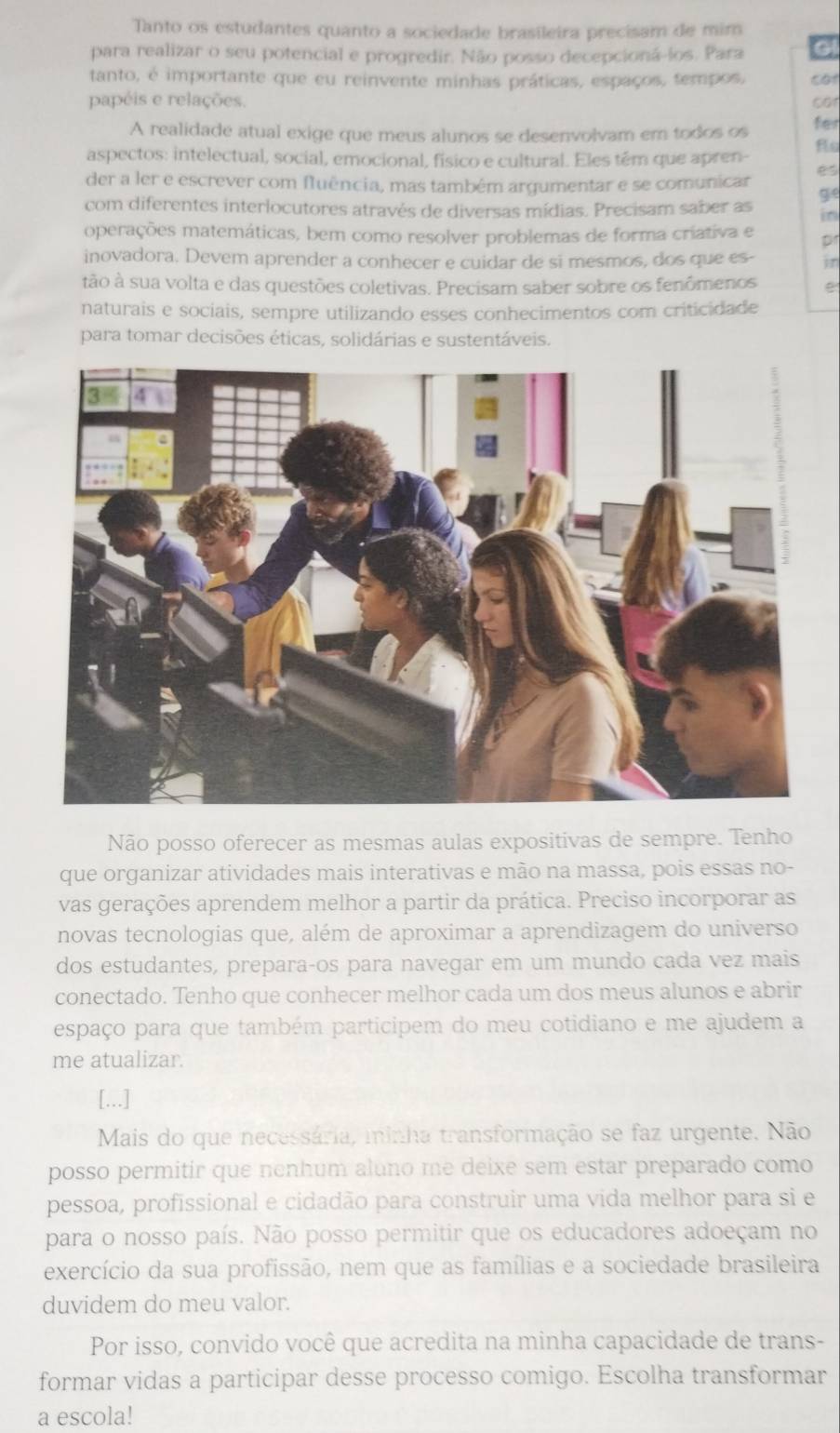 Tanto os estudantes quanto a sociedade brasileira precisam de mim
para realizar o seu potencial e progredir. Não posso decepcioná-ios. Para cat
tanto, é importante que eu reinvente minhas práticas, espaços, tempos,
papéis e relações. cor
A realidade atual exige que meus alunos se desenvolvam em todos os
fer
aspectos: intelectual, social, emocional, físico e cultural. Eles tém que apren- fle
der a ler e escrever com fluência, mas também argumentar e se comunicar es
com diferentes interlocutores através de diversas mídias. Precisam saber as g
in
operações matemáticas, bem como resolver problemas de forma criativa e p
inovadora. Devem aprender a conhecer e cuidar de si mesmos, dos que es- in
tão à sua volta e das questões coletivas. Precisam saber sobre os fenômenos
naturais e sociais, sempre utilizando esses conhecimentos com criticidade
para tomar decisões éticas, solidárias e sustentáveis.
Não posso oferecer as mesmas aulas expositivas de sempre. Tenho
que organizar atividades mais interativas e mão na massa, pois essas no-
vas gerações aprendem melhor a partir da prática. Preciso incorporar as
novas tecnologias que, além de aproximar a aprendizagem do universo
dos estudantes, preparaços para navegar em um mundo cada vez mais
conectado. Tenho que conhecer melhor cada um dos meus alunos e abrir
espaço para que também participem do meu cotidiano e me ajudem a
me atualizar.
[...]
Mais do que necessária, minha transformação se faz urgente. Não
posso permitir que nenhum aluno me deixe sem estar preparado como
pessoa, profissional e cidadão para construir uma vida melhor para si e
para o nosso país. Não posso permitir que os educadores adoeçam no
exercício da sua profissão, nem que as famílias e a sociedade brasileira
duvidem do meu valor.
Por isso, convido você que acredita na minha capacidade de trans-
formar vidas a participar desse processo comigo. Escolha transformar
a escola!