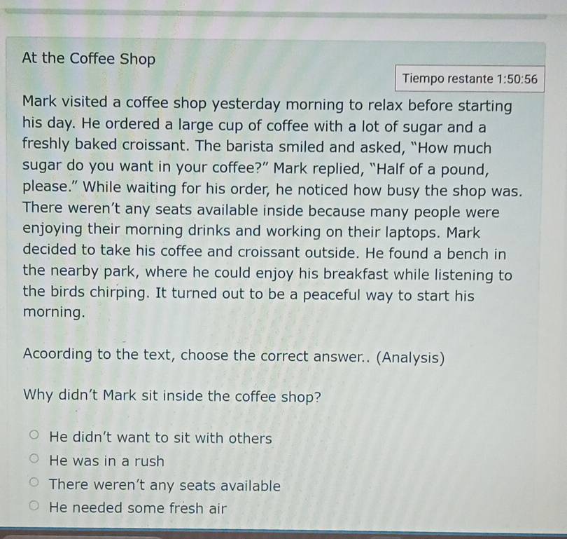At the Coffee Shop
Tiempo restante 1:50:56 
Mark visited a coffee shop yesterday morning to relax before starting
his day. He ordered a large cup of coffee with a lot of sugar and a
freshly baked croissant. The barista smiled and asked, “How much
sugar do you want in your coffee?” Mark replied, “Half of a pound,
please." While waiting for his order, he noticed how busy the shop was.
There weren’t any seats available inside because many people were
enjoying their morning drinks and working on their laptops. Mark
decided to take his coffee and croissant outside. He found a bench in
the nearby park, where he could enjoy his breakfast while listening to
the birds chirping. It turned out to be a peaceful way to start his
morning.
Acoording to the text, choose the correct answer.. (Analysis)
Why didn't Mark sit inside the coffee shop?
He didn’t want to sit with others
He was in a rush
There weren’t any seats available
He needed some fresh air