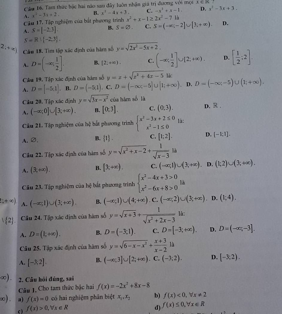 Tam thức bậc hai nào sau đây luôn nhận giá trị dương với mọi x∈ R
A. x^2-3x+2.
B. x^2-4x+3. C. -x^2+x-1. D. x^2-3x+3.
Câu 17. Tập nghiệm của bắt phương trình x^2+x-1≥ 2x^2-7 là
A. S=[-2;3].
B. S=varnothing . C. S=(-∈fty ;-2]∪ [3;+∈fty ). D.
S=R| -2;3 .
2;+∈fty ) Câu 18. Tìm tập xác định của hàm số y=sqrt(2x^2-5x+2).
A. D=(-∈fty ; 1/2 ]. B. [2;+∈fty ). C. (-∈fty ; 1/2 ]∪ [2;+∈fty ). D. [ 1/2 ;2].
Câu 19. Tập xác định của hàm số y=x+sqrt(x^2+4x-5) là:
A. D=[-5:1]. B. D=(-5;1). C. D=(-∈fty ;-5]∪ [1;+∈fty ) D. D=(-∈fty ;-5)∪ (1;+∈fty ).
Câu 20. Tập xác định y=sqrt(3x-x^2) của hàm số là
A. (-∈fty ;0]∪ [3;+∈fty ). B. [0;3]. C. (0;3). D. R .
Câu 21. Tập nghiệm của hệ bất phương trình beginarrayl x^2-3x+2≤ 0 x^2-1≤ 0endarray. là:
B.
C.
A.∅.  1 . [1;2].
D. [-1;1].
Câu 22. Tập xác định của hàm số y=sqrt(x^2+x-2)+ 1/sqrt(x-3) la
A. (3;+∈fty ).
B. [3;+∈fty ). C. (-∈fty ;1)∪ (3;+∈fty ). D. (1;2)∪ (3;+∈fty ).
Câu 23. Tập nghiệm của hệ bất phương trình beginarrayl x^2-4x+3>0 x^2-6x+8>0endarray. là
2;+∈fty ). A. (-∈fty ;1)∪ (3;+∈fty ). B. (-∈fty ;1)∪ (4;+∈fty ). C. (-∈fty ;2)∪ (3;+∈fty ). D. (1;4).
 2 . Câu 24. Tập xác định của hàm số y=sqrt(x+3)+ 1/sqrt(x^2+2x-3)  là:
A. D=(1;+∈fty ). B. D=(-3;1). C. D=[-3;+∈fty ). D. D=(-∈fty ;-3].
Câu 25. Tập xác định của hàm số y=sqrt(6-x-x^2)+ (x+3)/x-2 1a
A. [-3;2].
B. (-∈fty ;3]∪ [2;+∈fty ). C. (-3;2). D. [-3;2).
) . 2. Câu hỏi đúng, sai
Câu 1. Cho tam thức bậc hai f(x)=-2x^2+8x-8

○) . a) f(x)=0 có hai nghiệm phân biệt x_1,x_2 b) f(x)<0,forall x!= 2
c) f(x)>0,forall x∈ R
d) f(x)≤ 0,forall x∈ R