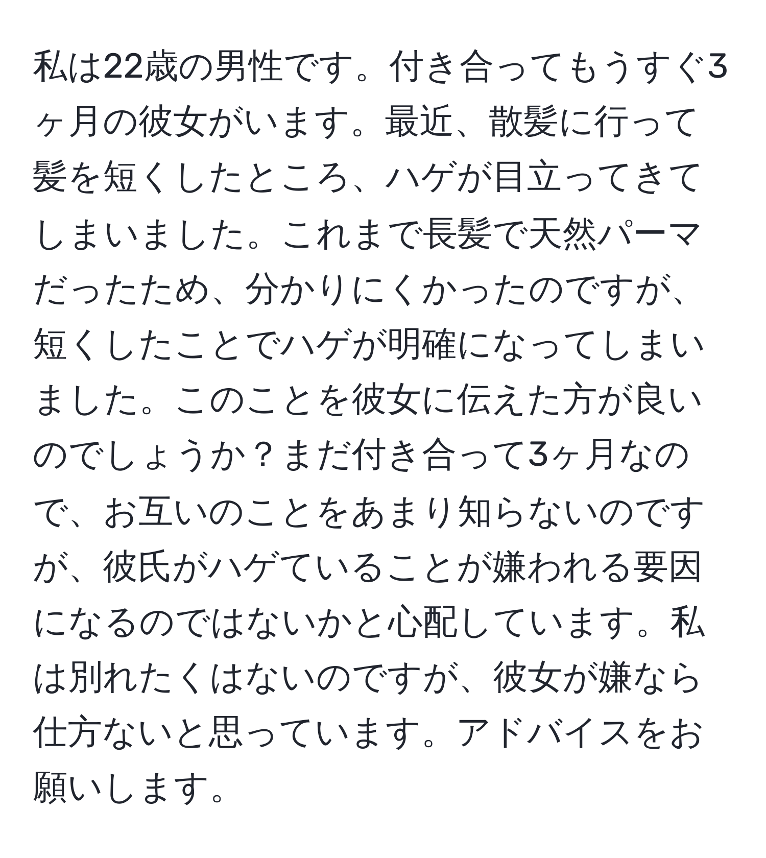 私は22歳の男性です。付き合ってもうすぐ3ヶ月の彼女がいます。最近、散髪に行って髪を短くしたところ、ハゲが目立ってきてしまいました。これまで長髪で天然パーマだったため、分かりにくかったのですが、短くしたことでハゲが明確になってしまいました。このことを彼女に伝えた方が良いのでしょうか？まだ付き合って3ヶ月なので、お互いのことをあまり知らないのですが、彼氏がハゲていることが嫌われる要因になるのではないかと心配しています。私は別れたくはないのですが、彼女が嫌なら仕方ないと思っています。アドバイスをお願いします。