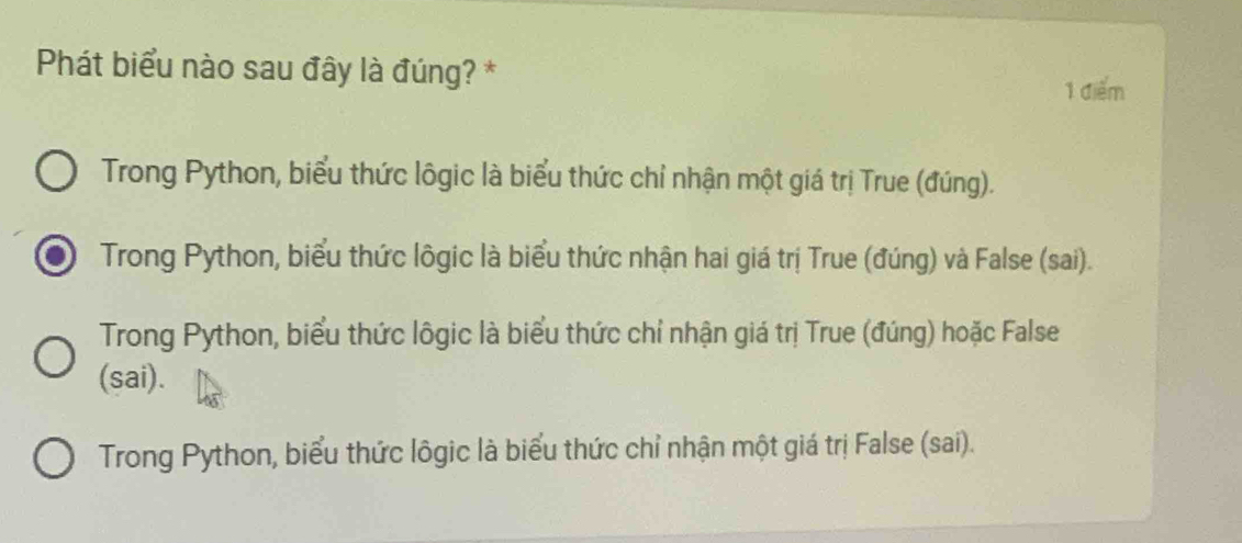 Phát biểu nào sau đây là đúng? *
1 điểm
Trong Python, biểu thức lôgic là biểu thức chỉ nhận một giá trị True (đúng).
Trong Python, biểu thức lôgic là biểu thức nhận hai giá trị True (đúng) và False (sai).
Trong Python, biểu thức lôgic là biểu thức chỉ nhận giá trị True (đúng) hoặc False
(sai).
Trong Python, biểu thức lôgic là biểu thức chỉ nhận một giá trị False (sai).