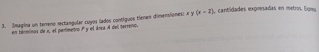 Imagina un terreno rectangular cuyos lados contiguos tienen dimensiones: xy(x-2) , cantidades expresadas en metros. Expresa, 
en términos de x, el perímetro P y el área A del terreno.