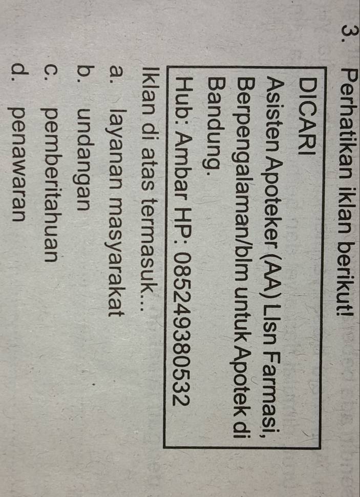 Perhatikan iklan berikut!
DICARI
Asisten Apoteker (AA) Llsn Farmasi,
Berpengalaman/blm untuk Apotek di
Bandung.
Hub: Ambar HP: 085249380532
Iklan di atas termasuk...
a. layanan masyarakat
b. undangan
c. pemberitahuan
d. penawaran