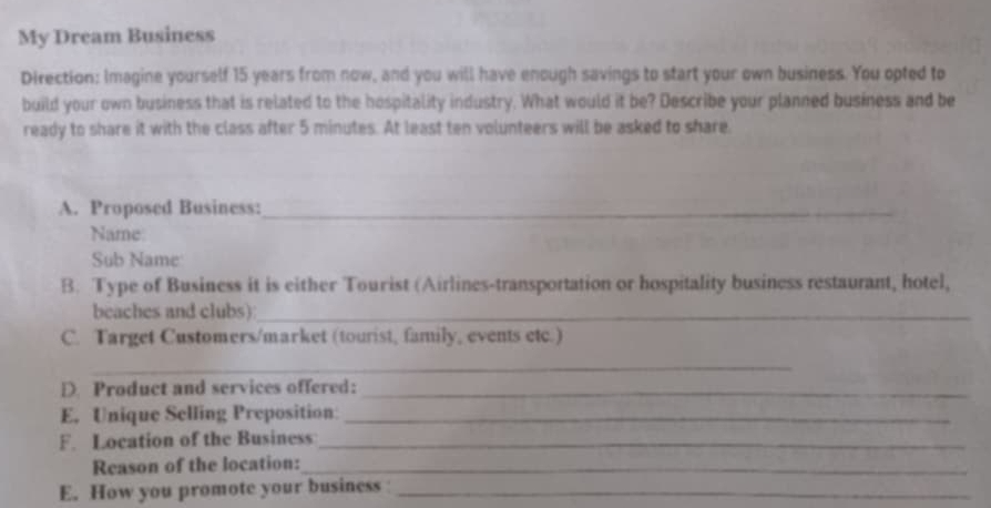 My Dream Business 
Direction: Imagine yourself 15 years from now, and you will have enough savings to start your own business. You opted to 
build your own business that is related to the hospitality industry. What would it be? Describe your planned business and be 
ready to share it with the class after 5 minutes. At least ten volunteers will be asked to share. 
A. Proposed Business:_ 
Name 
Sub Name 
B. Type of Business it is either Tourist (Airlines-transportation or hospitality business restaurant, hotel, 
beaches and clubs)_ 
C. Target Customers/market (tourist, family, events etc.) 
_ 
D. Product and services offered:_ 
E. Unique Selling Preposition:_ 
F. Location of the Business_ 
Reason of the location:_ 
E. How you promote your business_