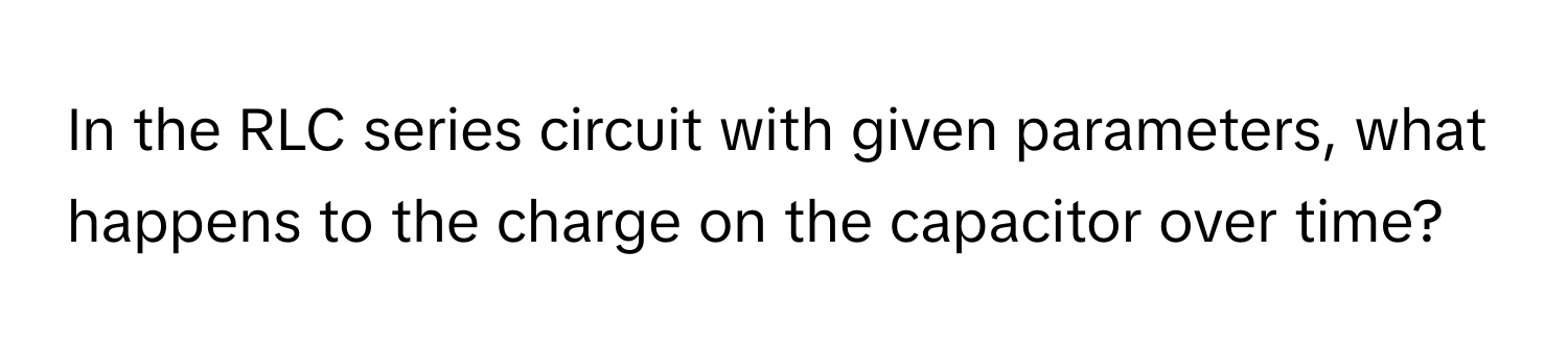 In the RLC series circuit with given parameters, what happens to the charge on the capacitor over time?