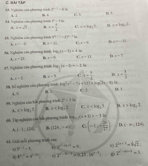 Bài tập
53. Nghiệm của phương trình 2^(x-1)=8 là:
A. 2. B. 4. C. 3. D. 5.
54. Nghiệm của phương trình 2^x=51a
A. x=sqrt(5). B. x= 5/2 . C. x=log _25. D. x=log _52.
55. Nghiệm của phương trình 9^(2x+1)=27^(x-3) là:
A. x=-9. B. x=11. C. x=9. D. x=-11.
56. Nghiệm của phương trình log _2(x-5)=4 là:
A. x=21. B. x=9. C. x=13. D. x=7.
57. Nghiệm của phương trình log _ 1/2 (x-1)=-2 là:
A. x=2. B. x=5. C. x= 5/2 . D. x= 3/2 .
58. Số nghiệm của phương trình log (x^2-7x+12)=log (2x-8) là:
B. 1.
A. 0. C. 2.
D. 3.
59. Nghiệm của bất phương trình 2^x<5</tex> là:
A. x>log _25. B. x C. x D. x>log _52.
60. Tập nghiệm của bất phương trình log _0,2(x+1)>-3 là:
A. (-1;124). B. (124;+∈fty ). C. (-1;- 26/27 ). D. (-∈fty ;124).
61. Giải mỗi phương trình sau:
c)
a) 3^(x-1)=5; b) 3^(x^2)-4x+5=9; 2^(2x+3)=8sqrt(2);
d) 8^(x-2)=4^(1-2x); e) 2^(x^2)-3x-2=0,25.16^(x-3) a g) 2^(x^2)-4x+4=3.