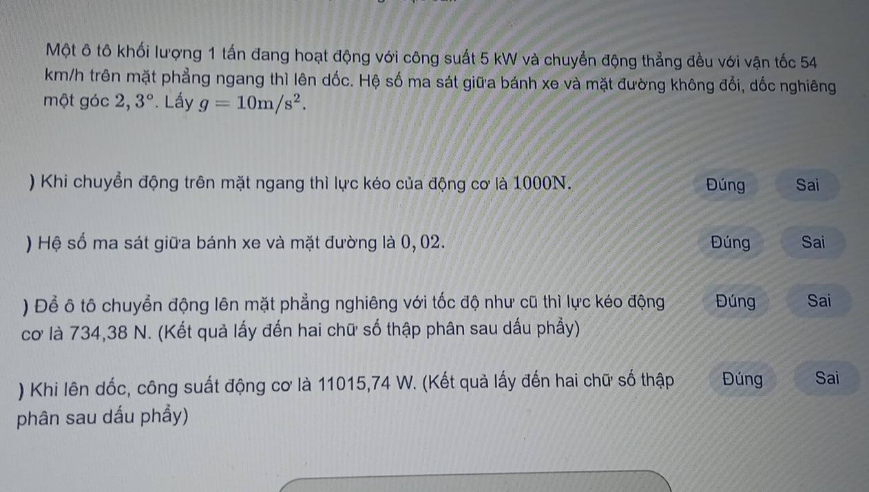 Một ô tô khối lượng 1 tấn đang hoạt động với công suất 5 kW và chuyển động thẳng đều với vận tốc 54
km/h trên mặt phẳng ngang thì lên dốc. Hệ số ma sát giữa bánh xe và mặt đường không đổi, dốc nghiêng 
một góc 2, 3°. Lấy g=10m/s^2. 
) Khi chuyển động trên mặt ngang thì lực kéo của động cơ là 1000N. Đúng Sai 
) Hệ số ma sát giữa bánh xe và mặt đường là 0, 02. Đúng Sai 
) Để ô tô chuyển động lên mặt phẳng nghiêng với tốc độ như cũ thì lực kéo động Đúng Sai 
cơ là 734, 38 N. (Kết quả lấy đến hai chữ số thập phân sau dấu phầy) 
) Khi lên dốc, công suất động cơ là 11015, 74 W. (Kết quả lấy đến hai chữ số thập Đúng Sai 
phân sau dấu phẩy)