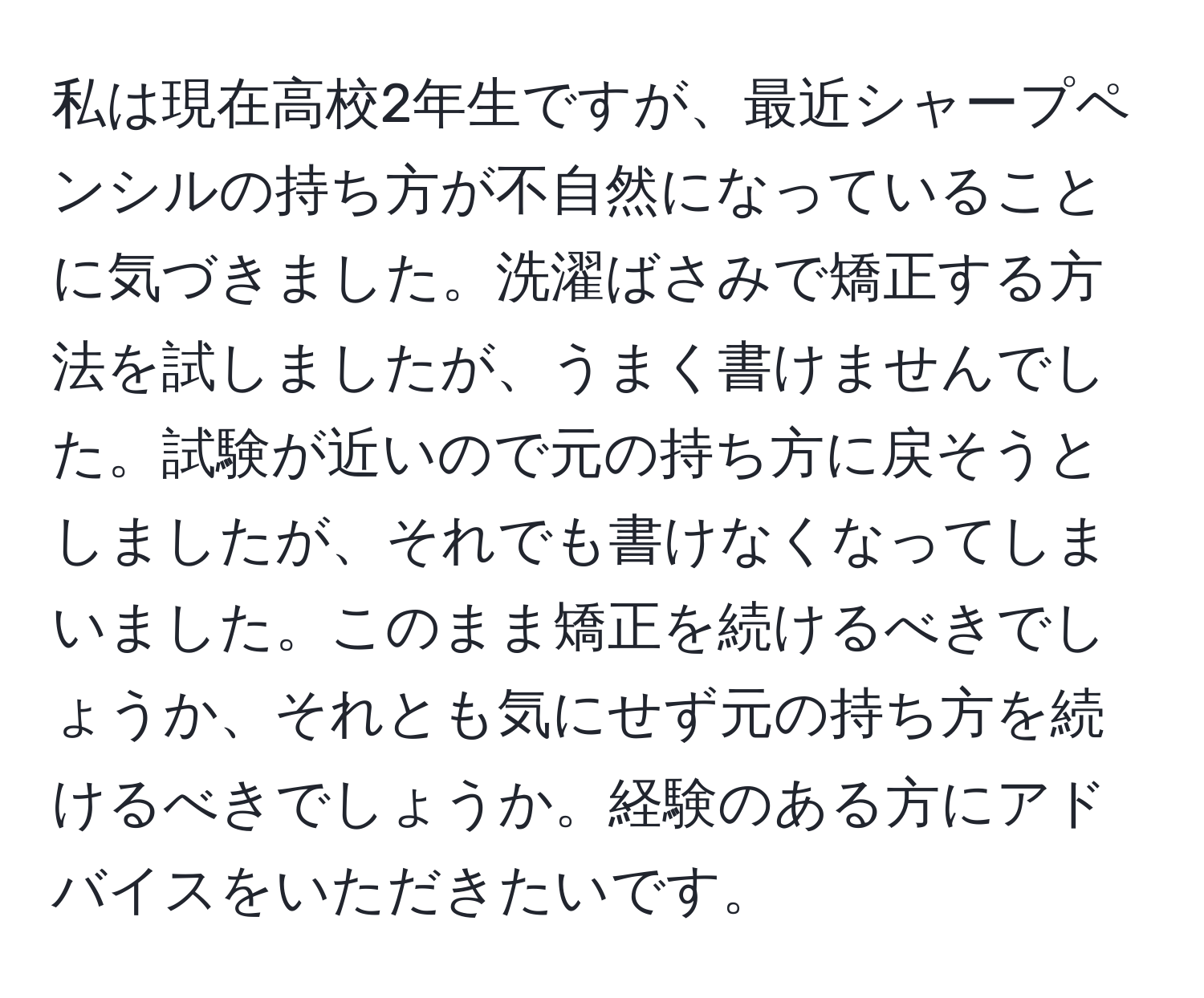 私は現在高校2年生ですが、最近シャープペンシルの持ち方が不自然になっていることに気づきました。洗濯ばさみで矯正する方法を試しましたが、うまく書けませんでした。試験が近いので元の持ち方に戻そうとしましたが、それでも書けなくなってしまいました。このまま矯正を続けるべきでしょうか、それとも気にせず元の持ち方を続けるべきでしょうか。経験のある方にアドバイスをいただきたいです。