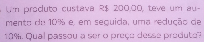 Um produto custava R$ 200,00, teve um au- 
mento de 10% e, em seguida, uma redução de
10%. Qual passou a ser o preço desse produto?