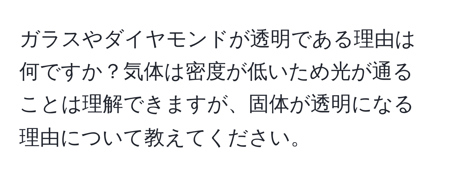 ガラスやダイヤモンドが透明である理由は何ですか？気体は密度が低いため光が通ることは理解できますが、固体が透明になる理由について教えてください。