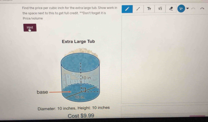 Find the price per cubic inch for the extra large tub. Show work in 1 Tr V 
the space next to this to get full credit. **Don't forget it is 
Price/volume 
Hint 
Diameter: 10 inches, Height: 10 inches
Cost $9.99