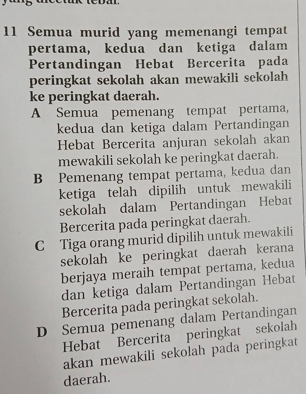 a .
11 Semua murid yang memenangi tempat
pertama, kedua dan ketiga dalam
Pertandingan Hebat Bercerita pada
peringkat sekolah akan mewakili sekolah 
ke peringkat daerah.
A Semua pemenang tempat pertama,
kedua dan ketiga dalam Pertandingan
Hebat Bercerita anjuran sekolah akan
mewakili sekolah ke peringkat daerah.
B Pemenang tempat pertama, kedua dan
ketiga telah dipilih untuk mewakili
sekolah dalam Pertandingan Hebat
Bercerita pada peringkat daerah.
C Tiga orang murid dipilih untuk mewakili
sekolah ke peringkat daerah kerana
berjaya meraih tempat pertama, kedua
dan ketiga dalam Pertandingan Hebat
Bercerita pada peringkat sekolah.
D Semua pemenang dalam Pertandingan
Hebat Bercerita peringkat sekolah
akan mewakili sekolah pada peringkat 
daerah.