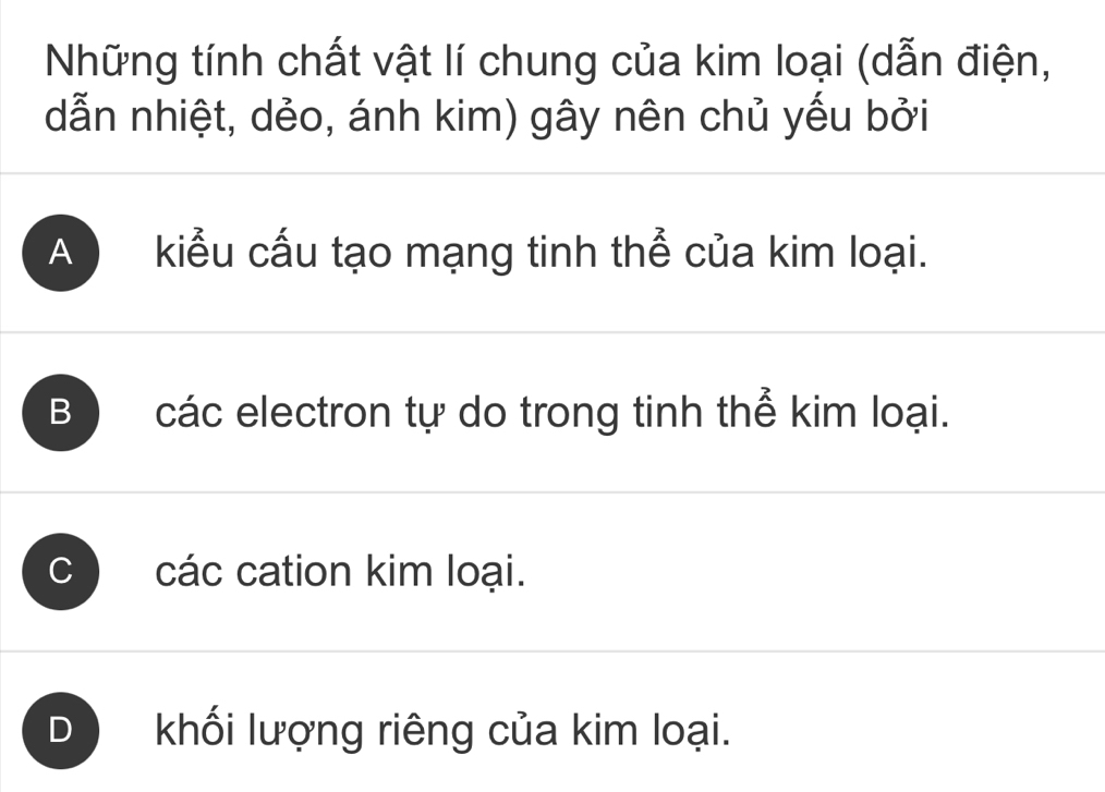 Những tính chất vật lí chung của kim loại (dẫn điện,
dẫn nhiệt, dẻo, ánh kim) gây nên chủ yếu bởi
A kiểu cấu tạo mạng tinh thể của kim loại.
B các electron tự do trong tinh thể kim loại.
C các cation kim loại.
D khối lượng riêng của kim loại.