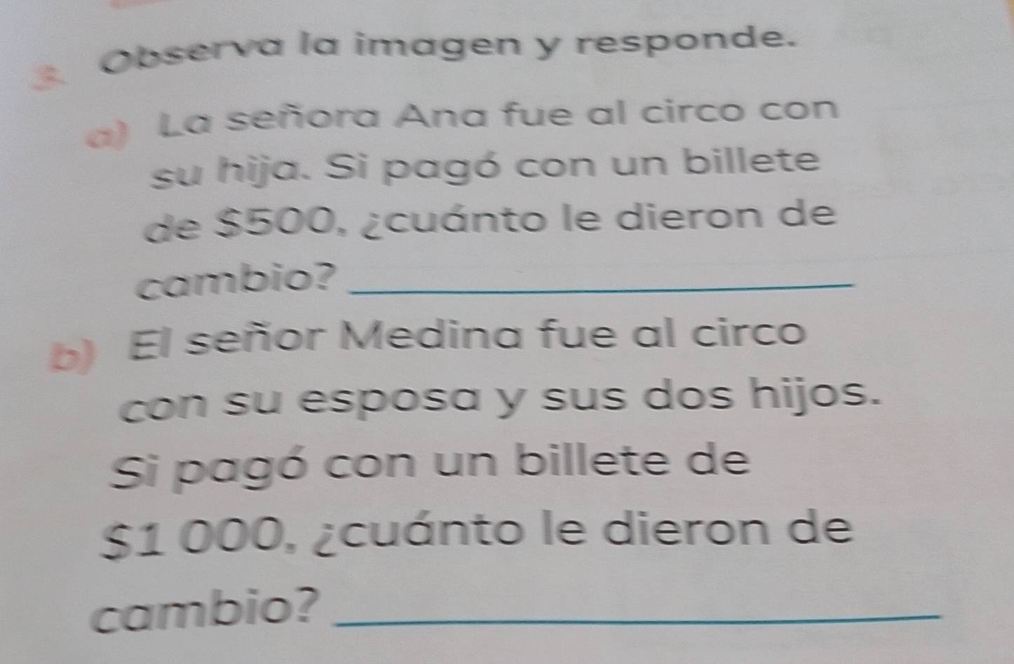 Observa la imagen y responde. 
a) La señora Ana fue al circo con 
su hija. Si pagó con un billete 
de $500, ¿cuánto le dieron de 
cambio?_ 
b) El señor Medina fue al circo 
con su esposa y sus dos hijos. 
Si pagó con un billete de
$1 000, ¿cuánto le dieron de 
cambio?_