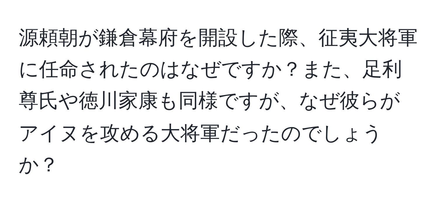 源頼朝が鎌倉幕府を開設した際、征夷大将軍に任命されたのはなぜですか？また、足利尊氏や徳川家康も同様ですが、なぜ彼らがアイヌを攻める大将軍だったのでしょうか？