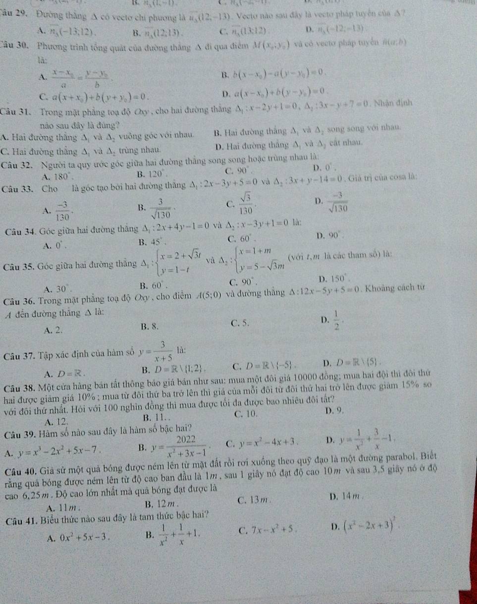 H_3(4l-l) C n_3(
Tâu 29.  Đường thắng Δ có vectơ chi phương là u_3(12,-13) Vecto nào sau đây là vecto pháp tuyển của △?
A. vector n_3(-13,12). B. overline n_A(12;13). C. vector n_3(13:12) D. vector n_3(-12;-13)
Câu 30. Phương trình tổng quát của đường thắng A đi qua điểm M(x_0,y_0) và có vecto pháp tuyển B(a,b)
là:
A. frac x-x_0a=frac y-y_0b
B. b(x-x_0)-a(y-y_0)=0.
C. a(x+x_0)+b(y+y_0)=0.
D. a(x-x_0)+b(y-y_0)=0.
Câu 31. Trong mặt phẳng toạ độ Oxy , cho hai đường thắng △ _1:x-2y+1=0,△ _2:3x-y+7=0. Nhận định
nào sau đây là đúng?
A. Hai đường thắng △ _1 và △ _2 vuông góc với nhau B. Hai đường thắng △ _1 và △ _2 song song với nhau
C. Hai đường thắng △ _1 và △ _2 trùng nhau. D. Hai đường thắng A và △ _2 cật nhau.
Câu 32. Người ta quy ước góc giữa hai đường thắng song song hoặc trùng nhau là:
A. 180°.
B. 120°. C. 90° D. 0^T.
Câu 33. Cho là góc tạo bởi hai đường thắng △ _1:2x-3y+5=0 và △ _2:3x+y-14=0. Giả trị của cosa là:
A.  (-3)/130 .  3/sqrt(130) · C.  sqrt(3)/130 . D.  (-3)/sqrt(130) 
B.
Câu 34. Góc giữa hai đường thắng △ _1:2x+4y-1=0 và A_2:x-3y+1=0 là:
A. 0^(·). B. 45°. C. 60°. D. 90°
Câu 35. Góc giữa hai đường thắng A : beginarrayl x=2+sqrt(3)t y=1-tendarray. và Delta _2:beginarrayl x=1+m y=5-sqrt(3)mendarray. (với t, m là các tham số) là:
A. 30°. B. 60°. C. 90°. D. 150°.
Câu 36. Trong mặt phẳng toạ độ Oxy , cho điểm A(5;0) và đường thắng △ :12x-5y+5=0. Khoảng cách từ
A dến đường thắng △ Id:
A. 2. B. 8. C. 5. D.  1/2 .
Câu 37. Tập xác định của hàm số y= 3/x+5  là:
A. D=R. D=R 1;2 . C. D=R∪  -5 . D. D=R 5 .
B.
Câu 38. Một cửa hàng bán tất thông báo giá bản như sau: mua một đôi giá 10000 đồng; mua hai đội thì đôi thứ
hai được giảm giá 10% ; mua từ đôi thứ ba trở lên thì giá của mỗi đôi từ đôi thứ hai trở lên được giảm 15% so
với đôi thứ nhất. Hỏi với 100 nghĩn đồng thì mua được tối đa được bao nhiêu đôi tất?
A. 12. B. 11. C. 10.
D. 9.
Câu 39. Hàm số nào sau đây là hàm số bậc hai?
A. y=x^3-2x^2+5x-7. B. y= 2022/x^2+3x-1 . C. y=x^2-4x+3. D. y= 1/x^2 + 3/x -1,
Câu 40. Giả sử một quả bóng được ném lên từ mặt đất rồi rơi xuống theo quỹ đạo là một đường parabol. Biết
rằng quả bóng được ném lên từ độ cao ban đầu là 1m , sau 1 giây nó đạt độ cao 10m và sau 3,5 giãy nó ở độ
cao 6,25m. Độ cao lớn nhất mà quả bóng đạt được là
A. 11 m. B. 12 m . C. 13 m .
D. 14 m .
Câu 41. Biểu thức nào sau đây là tam thức bậc hai?
A. 0x^2+5x-3. B.  1/x^2 + 1/x +1. C. 7x-x^2+5, D. (x^2-2x+3)^2.