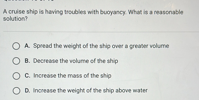 A cruise ship is having troubles with buoyancy. What is a reasonable
solution?
A. Spread the weight of the ship over a greater volume
B. Decrease the volume of the ship
C. Increase the mass of the ship
D. Increase the weight of the ship above water