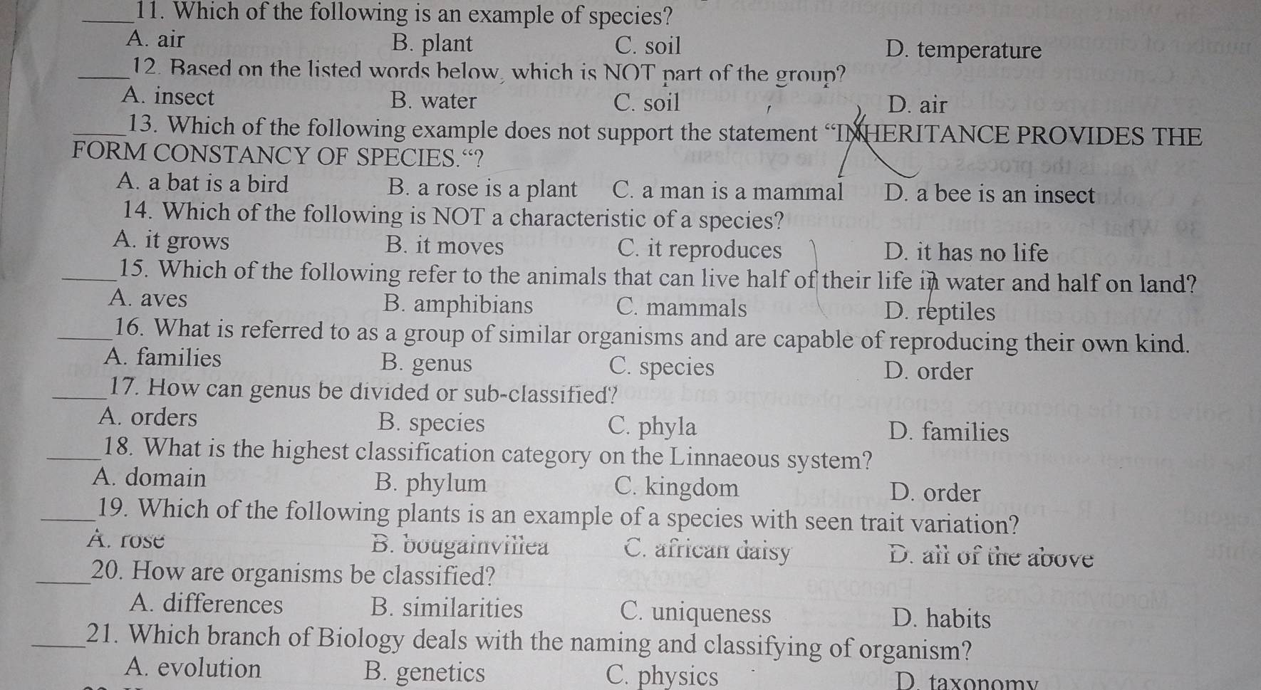 Which of the following is an example of species?
A. air B. plant C. soil D. temperature
_12. Based on the listed words below, which is NOT part of the group?
A. insect B. water C. soil D. air
_13. Which of the following example does not support the statement “INHERITANCE PROVIDES THE
FORM CONSTANCY OF SPECIES.“?
A. a bat is a bird B. a rose is a plant C. a man is a mammal D. a bee is an insect
14. Which of the following is NOT a characteristic of a species?
A. it grows B. it moves C. it reproduces D. it has no life
_15. Which of the following refer to the animals that can live half of their life in water and half on land?
A. aves B. amphibians C. mammals D. reptiles
_16. What is referred to as a group of similar organisms and are capable of reproducing their own kind.
A. families B. genus C. species
D. order
_17. How can genus be divided or sub-classified?
A. orders B. species C. phyla D. families
_18. What is the highest classification category on the Linnaeous system?
A. domain B. phylum C. kingdom D. order
_19. Which of the following plants is an example of a species with seen trait variation?
À. rose B. bougainvillea C. african daisy D. all of the above
_20. How are organisms be classified?
A. differences B. similarities C. uniqueness D. habits
_21. Which branch of Biology deals with the naming and classifying of organism?
A. evolution B. genetics C. physics D taxonomy