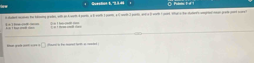 iew Question 5, "2.3.46 > Points: 0 of 1
A student receives the following grades, with an A worth 4 points, a B worth 3 points, a C worth 2 points, and a D worth 1 point. What is the student's weighted mean grade point score?
B in 3 three-credit classes D in 1 two-credit class
A in 1 four-credit class C in 1 three-credit class
Mean grade point score is □ (Round to the nearest tenth as needed.)