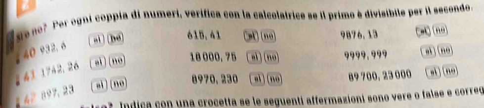 no? Per ogni coppia di numeri, verifica con la calcolatrice se il primo è divisibile per il secondo.
615, 41
sì] [ bé Cet) (nº) 9876, 13 si)(no 
2 40 932, 6
18 000, 75 sì )(no) 9999,??9 aì (no 
g 41 1742， 26 aì ) ( no
8970, 230 sì) (nº) 89 700, 23 000 si n 
1 42897, 23 sì ) (no 
7 Indica con una crocetta se le seguenti affermazioni sono vere o false e correó