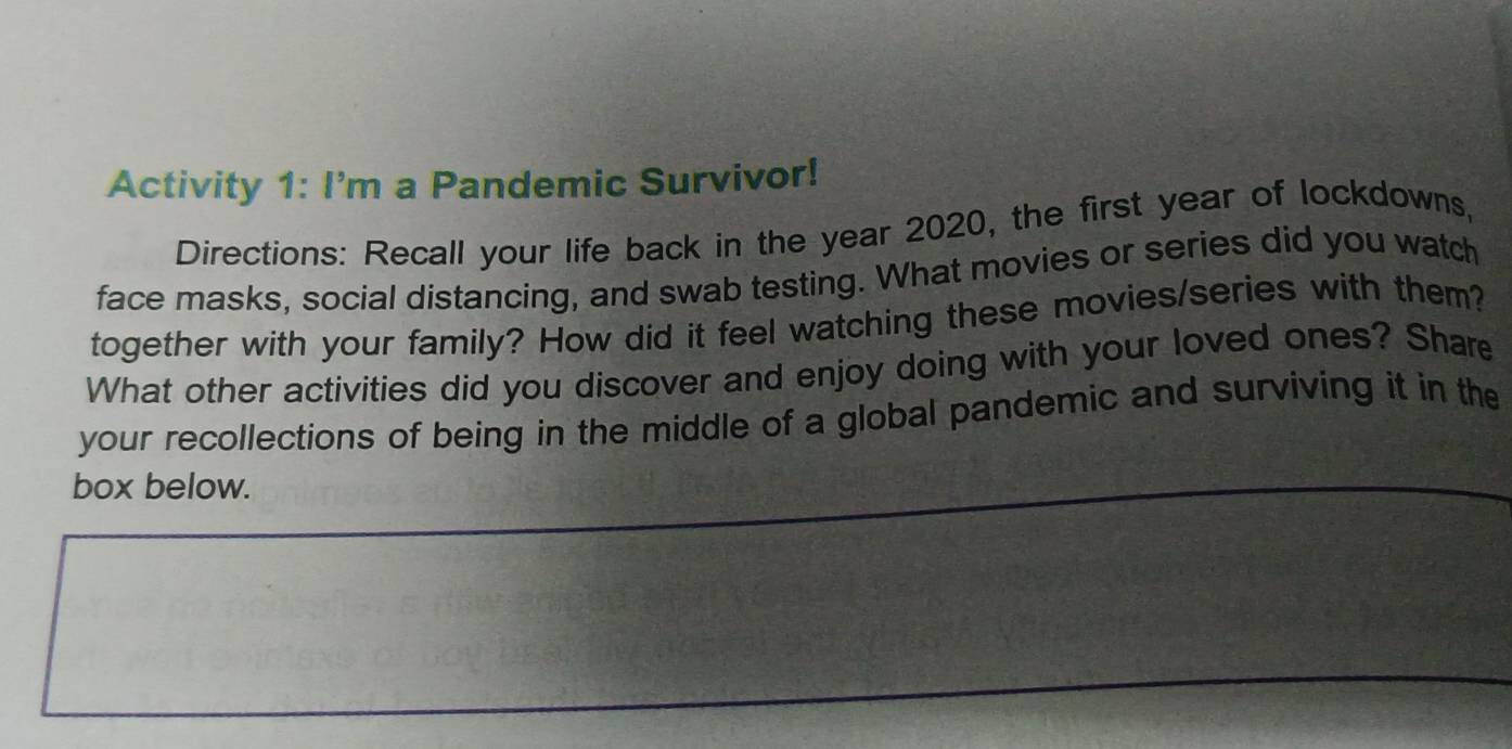 Activity 1: I'm a Pandemic Survivor! 
Directions: Recall your life back in the year 2020, the first year of lockdowns, 
face masks, social distancing, and swab testing. What movies or series did you watch 
together with your family? How did it feel watching these movies/series with them? 
What other activities did you discover and enjoy doing with your loved ones? Share 
your recollections of being in the middle of a global pandemic and surviving it in the 
box below.