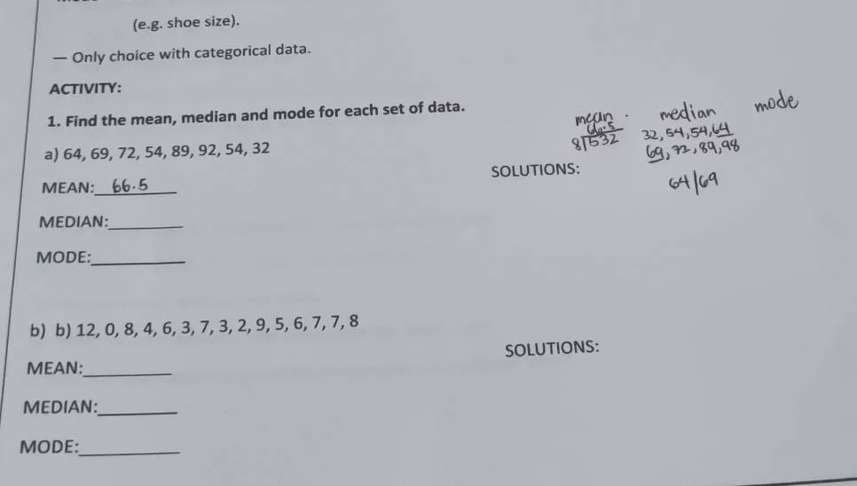 (e.g. shoe size). 
— Only choice with categorical data. 
ACTIVITY: 
1. Find the mean, median and mode for each set of data. 
a) 64, 69, 72, 54, 89, 92, 54, 32
MEAN: 66.5 _ SOLUTIONS: 
MEDIAN:_ 
MODE:_ 
b) b) 12, 0, 8, 4, 6, 3, 7, 3, 2, 9, 5, 6, 7, 7, 8
SOLUTIONS: 
MEAN:_ 
MEDIAN:_ 
MODE:_