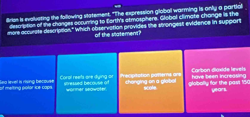 14/23
Brian is evaluating the following statement. "The expression global warming is only a partial
description of the changes occurring to Earth's atmosphere. Global climate change is the
more accurate description." Which observation provides the strongest evidence in support
of the statement?
Carbon dioxide levels
Coral reefs are dying or Precipitation patterns are
Sea level is rising because stressed because of changing on a global have been increasing
of melting polar ice caps. warmer seawater. scole. globally for the past 150
years.