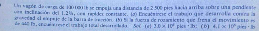 Un vagón de carga de 100 000 lb se empuja una distancia de 2 500 pies hacia arriba sobre una pendiente 
con inclinación del 1.2%, con rapidez constante. (@) Encuéntrese el trabajo que desarrolla contra la 
gravedad el empuje de la barra de tracción. (b) Si la fuerza de rozamiento que frena el movimiento es 
de 440 lb, encuéntrese el trabajo total desarrollado. Sol. (a) 3.0* 10^6 pies · 1b; (b) 4.1* 10^6 pies· lb