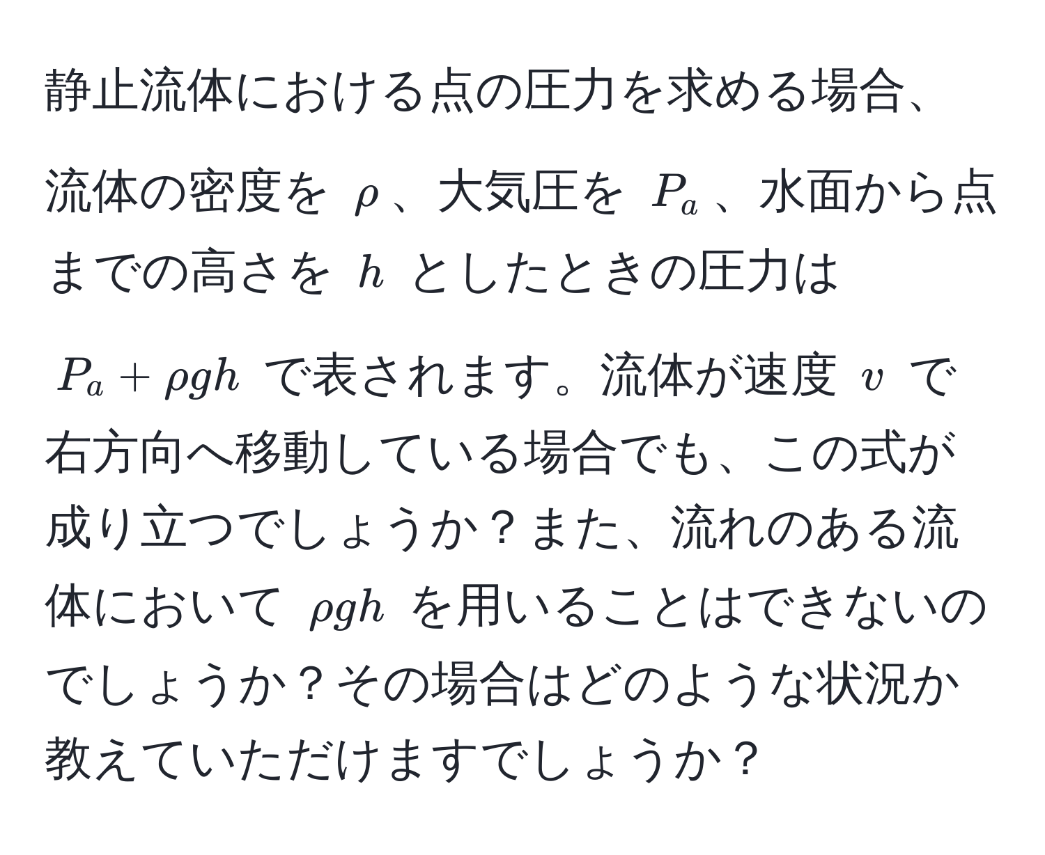 静止流体における点の圧力を求める場合、流体の密度を $rho$、大気圧を $P_a$、水面から点までの高さを $h$ としたときの圧力は $P_a + rho g h$ で表されます。流体が速度 $v$ で右方向へ移動している場合でも、この式が成り立つでしょうか？また、流れのある流体において $rho g h$ を用いることはできないのでしょうか？その場合はどのような状況か教えていただけますでしょうか？