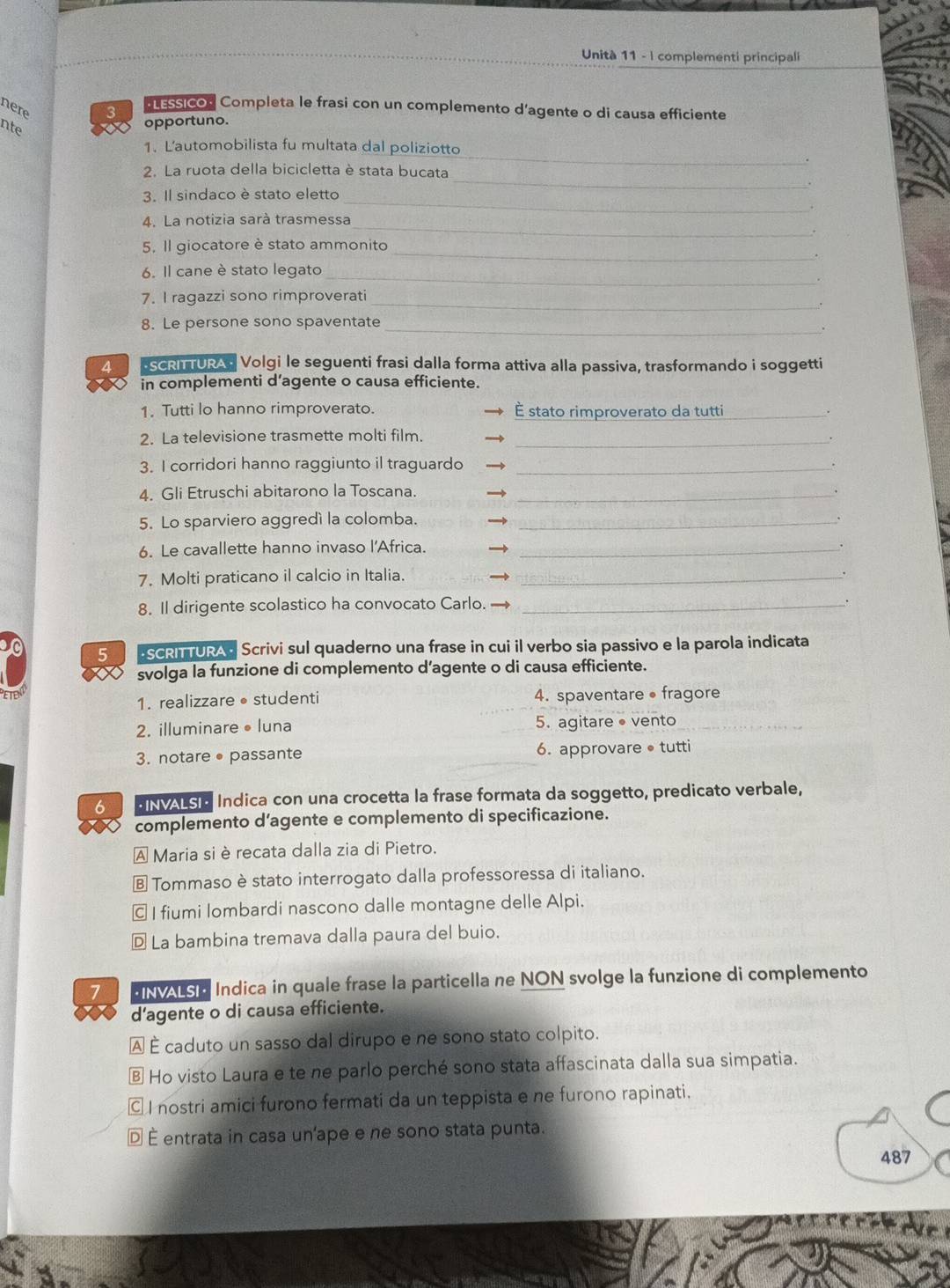 Unità 11 - I complementi principali
nere 3  essicos Completa le frasi con un complemento d'agente o di causa efficiente
nte
opportuno.
1. L'automobilista fu multata dal poliziotto
_
2. La ruota della bicicletta è stata bucata
_
_
3. Il sindaco è stato eletto
4. La notizia sarà trasmessa_
_
5. Il giocatore è stato ammonito
.
_
6. Il cane è stato legato
_
7. I ragazzi sono rimproverati
8. Le persone sono spaventate
_.
4 ScR TUR Volgi le seguenti frasi dalla forma attiva alla passiva, trasformando i soggetti
in complementi d’agente o causa efficiente.
1. Tutti lo hanno rimproverato. É stato rimproverato da tutti_
2. La televisione trasmette molti film._
3. I corridori hanno raggiunto il traguardo_
4. Gli Etruschi abitarono la Toscana._
5. Lo sparviero aggredí la colomba._
6. Le cavallette hanno invaso l'Africa._
7. Molti praticano il calcio in Italia._
.
8. Il dirigente scolastico ha convocato Carlo._
5 SCRI TURAC Scrivi sul quaderno una frase in cui il verbo sia passivo e la parola indicata
svolga la funzione di complemento d’agente o di causa efficiente.
1. realizzare •studenti 4. spaventare • fragore
2. illuminare •luna 5. agitare ● vento
3. notare • passante 6. approvare • tutti
6 BNALS C Indica con una crocetta la frase formata da soggetto, predicato verbale,
complemento d’agente e complemento di specificazione.
A Maria si è recata dalla zia di Pietro.
Ⓑ Tommaso è stato interrogato dalla professoressa di italiano.
© I fiumi lombardi nascono dalle montagne delle Alpi.
D La bambina tremava dalla paura del buio.
7 ENALS C Indica in quale frase la particella ne NON svolge la funzione di complemento
d'agente o di causa efficiente.
À É caduto un sasso dal dirupo e ne sono stato colpito.
§ Ho visto Laura e te ne parlo perché sono stata affascinata dalla sua simpatia.
© I nostri amici furono fermati da un teppista e ne furono rapinati.
D É entrata in casa un'ape e ne sono stata punta.
487