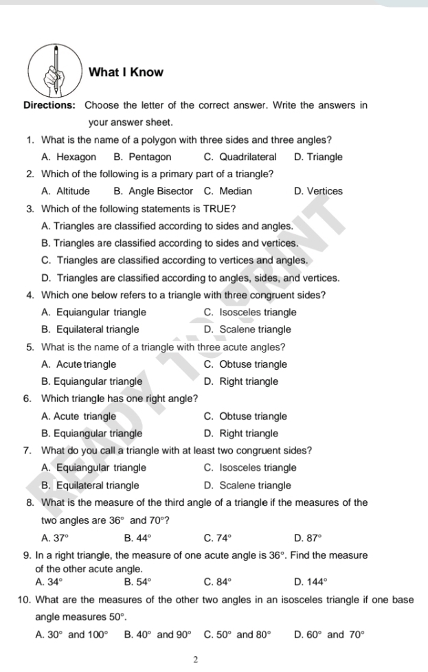 What I Know
Directions: Choose the letter of the correct answer. Write the answers in
your answer sheet.
1. What is the name of a polygon with three sides and three angles?
A. Hexagon B. Pentagon C. Quadrilateral D. Triangle
2. Which of the following is a primary part of a triangle?
A. Altitude B. Angle Bisector C. Median D. Vertices
3. Which of the following statements is TRUE?
A. Triangles are classified according to sides and angles.
B. Triangles are classified according to sides and vertices.
C. Triangles are classified according to vertices and angles.
D. Triangles are classified according to angles, sides, and vertices.
4. Which one below refers to a triangle with three congruent sides?
A. Equiangular triangle C. Isosceles triangle
B. Equilateral triangle D. Scalene triangle
5. What is the name of a triangle with three acute angles?
A. Acute triangle C. Obtuse triangle
B. Equiangular triangle D. Right triangle
6. Which triangle has one right angle?
A. Acute triangle C. Obtuse triangle
B. Equiangular triangle D. Right triangle
7. What do you call a triangle with at least two congruent sides?
A. Equiangular triangle C. Isosceles triangle
B. Equilateral triangle D. Scalene triangle
8. What is the measure of the third angle of a triangle if the measures of the
two angles are 36° and 70° ?
A. 37° B. 44° C. 74° D. 87°
9. In a right triangle, the measure of one acute angle is 36°. Find the measure
of the other acute angle.
A. 34° B. 54° C. 84° D. 144°
10. What are the measures of the other two angles in an isosceles triangle if one base
angle measures 50°.
A. 30° and 100° B. 40° and 90° C. 50° and 80° D. 60° and 70°
2