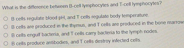 What is the difference between B-cell lymphocytes and T -cell lymphocytes?
B cells regulate blood pH, and T cells regulate body temperature.
B cells are produced in the thymus, and T cells are produced in the bone marrow
B cells engulf bacteria, and T cells carry bacteria to the lymph nodes.
B cells produce antibodies, and T cells destroy infected cells.