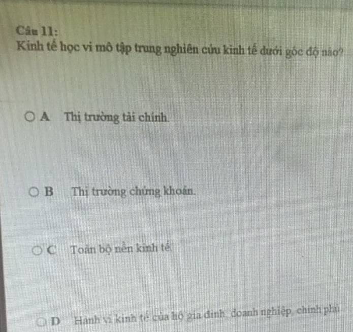 Kinh tế học vi mô tập trung nghiên cứu kinh tế dưới góc độ nảo?
A Thị trường tải chính.
B Thị trường chứng khoán.
C Toàn bộ nền kinh tế
D Hành vi kinh tế của hộ gia đỉnh, doanh nghiệp, chính phủ