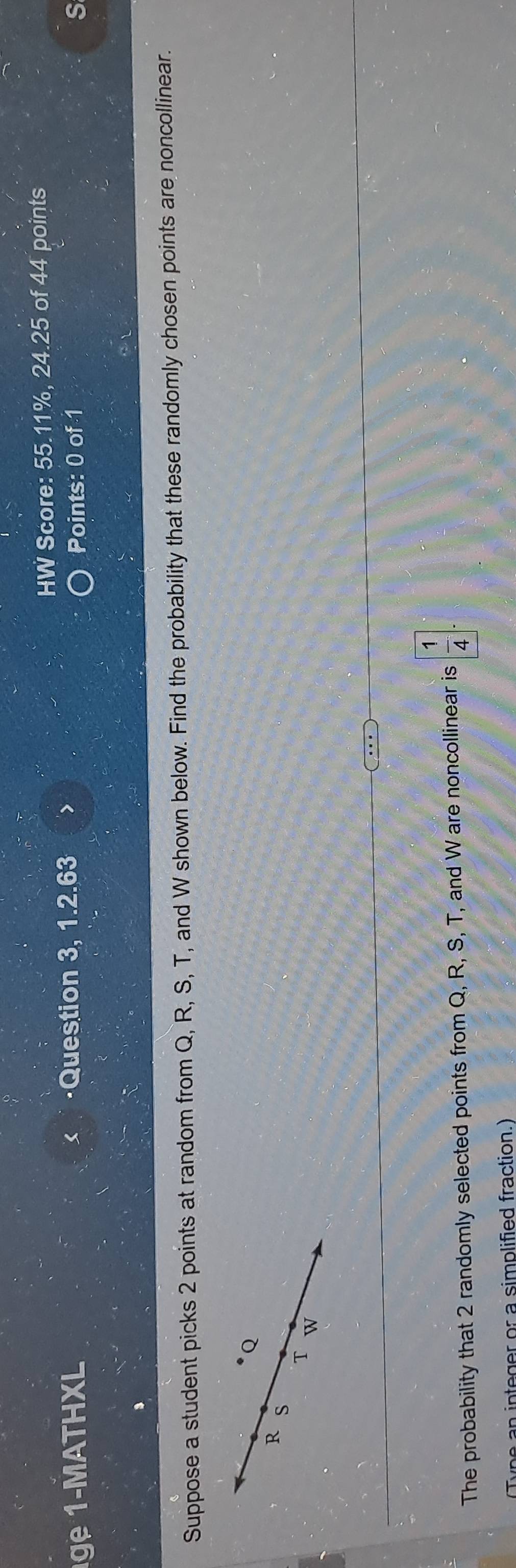 HW Score: 55.11%, 24.25 of 44 points 
g 1 MATHXL ·Question 3, 1.2.63 > 
Points: 0 of 1 S 
Suppose a student picks 2 points at random from Q, R, S, T, and W shown below. Find the probability that these randomly chosen points are noncollinear.
Q
R s
T W
The probability that 2 randomly selected points from Q, R, S, T, and W are noncollinear is  1/4 
integer or a simplified fraction.)