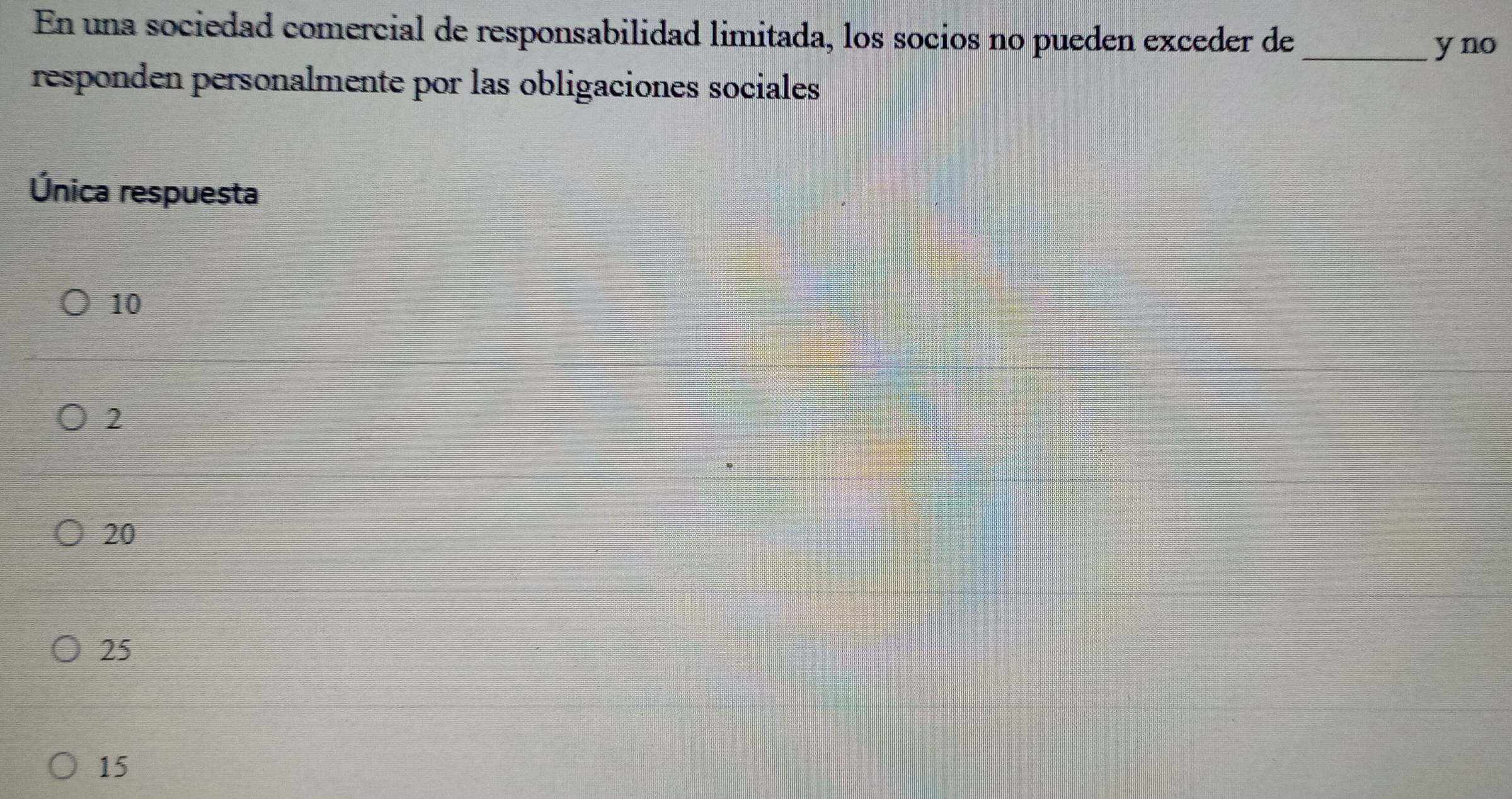 En una sociedad comercial de responsabilidad limitada, los socios no pueden exceder de_
y no
responden personalmente por las obligaciones sociales
Única respuesta
10
2
20
25
15