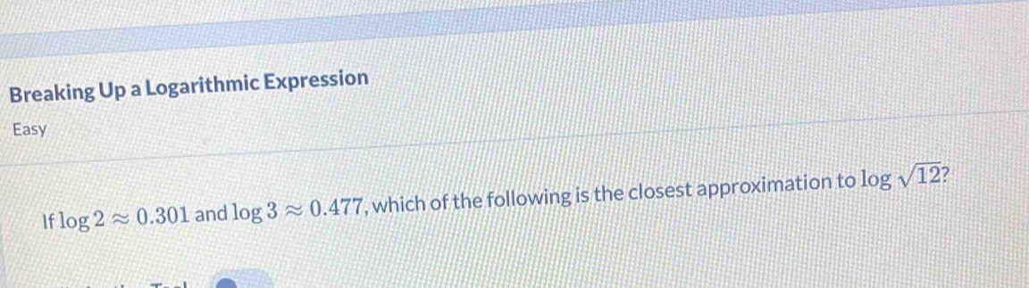 Breaking Up a Logarithmic Expression 
Easy 
If log 2approx 0.301 and log 3approx 0.477 , which of the following is the closest approximation to log sqrt(12)
