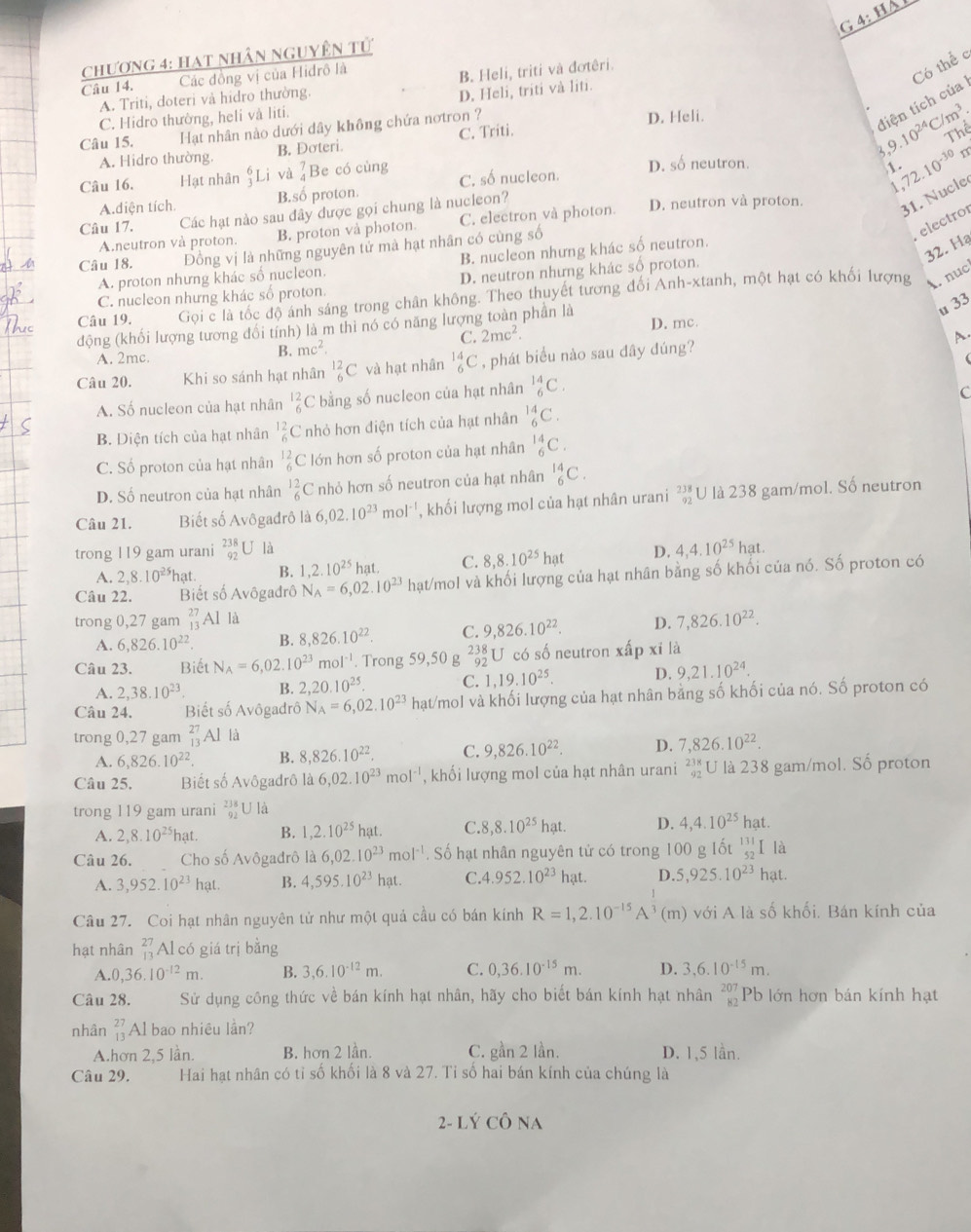 Há 
chương 4: Hạt nhân nguyÊn tử
Câu 14. Các đồng vị của Hidrô là
B. Heli, triti và đơtêri.
tiện tích của Có thể c
A. Triti, doteri và hidro thường.
D. Heli, triti và liti.
C. Hidro thường, heli và liti.
Câu 15. Hạt nhân nào dưới dây không chứa nơtron ? D. Heli.
1 9.10^(24)C/m^3. Thể
A. Hidro thường. B. Đơteri. C. Triti.
Câu 16. Hạt nhân Li và beginarrayr 7 4endarray Be có cùng C. số nucleon. D. số neutron.
1 72.10^(-30)
31. Nucle
A.diện tích B.số proton.
 
Câu 17. Các hạt nào sau đây được gọi chung là nucleon? D. neutron và proton.
A.neutron và proton. B. proton và photon. C. electron và photon.
32. Hạ
Câu 18. Đồng vị là những nguyên tử mà hạt nhân có cùng số
electro
B. nucleon nhưng khác số neutron.
A. proton nhưng khác số nucleon.
D. neutron nhưng khác số proton.
Câu 19. Gọi c là tốc độ ảnh sáng trong chân không. Theo thuyết tương đối Anh-xtanh, một hạt có khối lượng A. nục
C. nucleon nhưng khác số proton.
u 33
động (khối lượng tương đối tính) là m thì nó có năng lượng toàn phần là D. mc.
B. mc^2. C. 2mc^2.
A.
A. 2mc. (
Câu 20. Khi so sánh hạt nhân^(12)_6C và hạt nhân _6^((14)C , phát biểu nào sau đây đúng?
A. Số nucleon của hạt nhân beginarray)r 12 6endarray C bằng số nucleon của hạt nhân _6^((14)C.
c
B. Diện tích của hạt nhân beginarray)r 12 6endarray C nhỏ hơn điện tích của hạt nhân _6^((14)C.
C. Số proton của hạt nhân _6^(12)C lớn hơn số proton của hạt nhân _6^(14)C.
D. Số neutron của hạt nhân beginarray)r 12 6endarray C nhỏ hơn số neutron của hạt nhân _6^((14)C.
Câu 21. Biết số Avôgađrô là 6,02.10^23)mol^(-1) , khối lượng mol của hạt nhân urani beginarrayr 238 92endarray U là 238 gam/mol. Số neutron
trong 119 gam urani beginarrayr 238 92endarray U là D. 4,4.10^(25)hat.
A. 2,8.10^(25)hat. B. 1,2.10^(25) hat. C. 8,8.10^(25)hat
Câu 22. Biết số Avôgadrô N_A=6,02.10^(23) hạt/mol và khối lượng của hạt nhân bằng số khối của nó. Số proton có
trong 0,27 gam _(13)^(27)AI là
A. 6,826.10^(22) B. 8,826.10^(22). C. 9,826.10^(22). D. 7,826.10^(22).
Câu 23. Biết N_A=6,02.10^(23)mol^(-1). Trong 59,50 g beginarrayr 238 92endarray U có số neutron xấp xỉ là
A. 2,38.10^(23). B. 2,20.10^(25). C. 1,19.10^(25). D. 9,21.10^(24).
Câu 24. Biết số Avôgadrô N_A=6,02.10^(23) hạt/mol và khối lượng của hạt nhân bằng số khối của nó. Số proton có
trong 0,27 gam _(13)^(27)Al là
A. 6,826.10^(22). B. 8,826.10^(22). C. 9,826.10^(22). D. 7,826.10^(22).
Câu 25. Biết số Avôgadrô là 6,02.10^(23)mol^(-1) , khối lượng mol của hạt nhân urani beginarrayr 238 92endarray U là 238 gam/mol. Số proton
trong 119 gam urani beginarrayr 238 92endarray U là
A. 2,8.10^(25)h at B. 1,2.10^(25)hat. C. 8,8.10^(25)hat. D. 4,4.10^(25)ha t
Câu 26. Cho số Avôgadrô 1a6,02.10^(23)mol^(-1). Số hạt nhân nguyên tử có trong 100 g Iốt beginarrayr 131 52endarray I là
A. 3,952.10^(23) hat. B. 4,595.10^(23)hat. C.4.952.10^(23) hạt. D. 5,925.10^(23) hạt.
Câu 27. Coi hạt nhân nguyên tử như một quả cầu có bán kính R=1,2.10^(-15)A^3(m) với A là số khối. Bán kính của
hạt nhân beginarrayr 27 13endarray Al có giá trị bằng
A. 0,36.10^(-12)m. B. 3,6.10^(-12)m. C. 0,36.10^(-15)m. D. 3,6.10^(-15)m.
Câu 28. Sử dụng công thức về bán kính hạt nhân, hãy cho biết bán kính hạt nhân beginarrayr 207 82endarray Pb lớn hơn bán kính hạt
nhân beginarrayr 27 13endarray Al bao nhiêu lần?
A.hơn 2,5 lần. B. hơn 2 lần. C. gần 2 lần. D. 1,5 lần.
Câu 29. Hai hạt nhân có tỉ số khối là 8 và 27. Tỉ số hai bán kính của chúng là
2- Lý Cô na