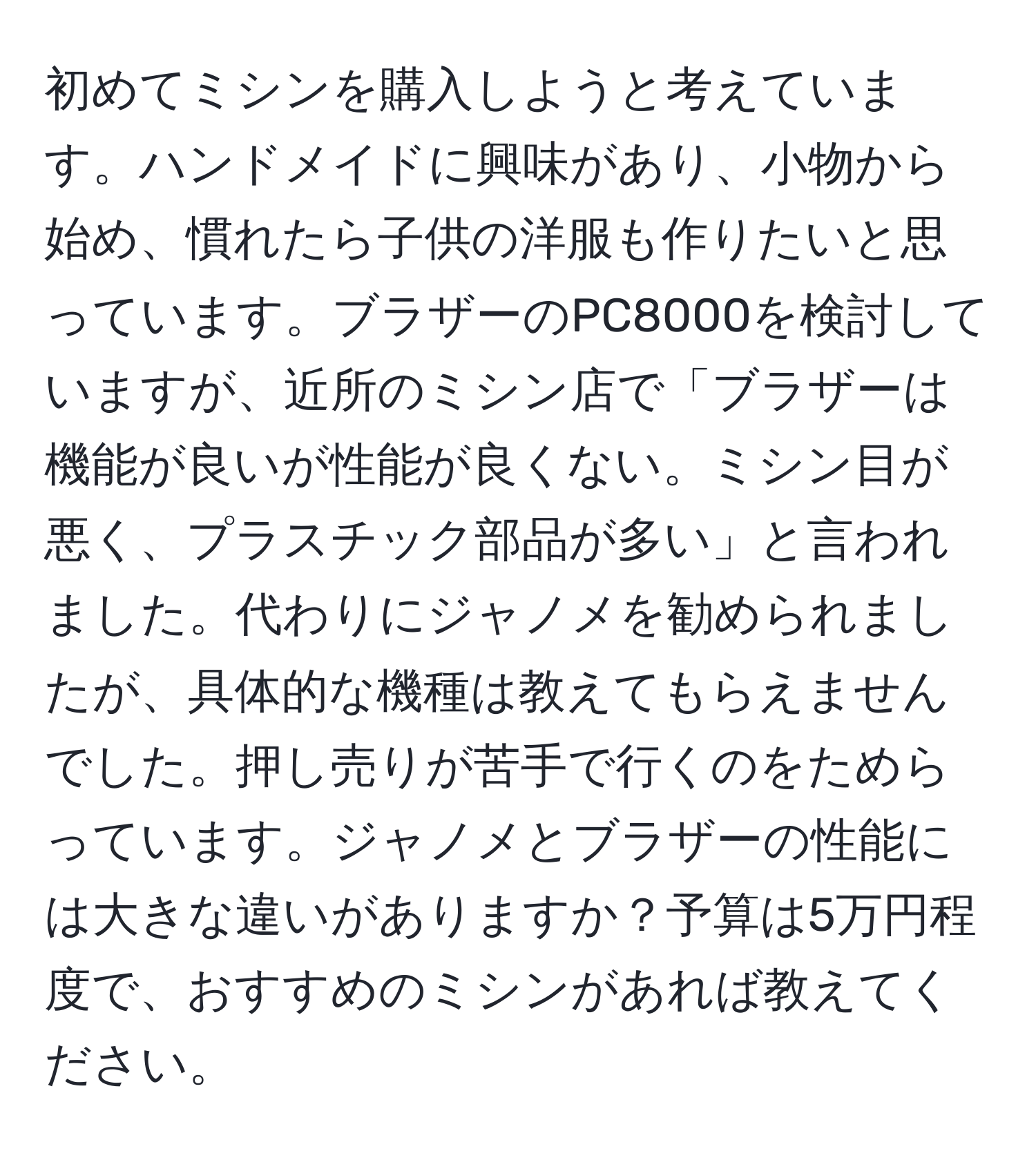 初めてミシンを購入しようと考えています。ハンドメイドに興味があり、小物から始め、慣れたら子供の洋服も作りたいと思っています。ブラザーのPC8000を検討していますが、近所のミシン店で「ブラザーは機能が良いが性能が良くない。ミシン目が悪く、プラスチック部品が多い」と言われました。代わりにジャノメを勧められましたが、具体的な機種は教えてもらえませんでした。押し売りが苦手で行くのをためらっています。ジャノメとブラザーの性能には大きな違いがありますか？予算は5万円程度で、おすすめのミシンがあれば教えてください。