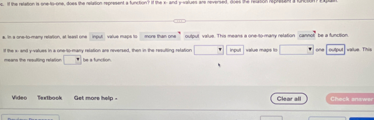 If the relation is one-to-one, does the relation represent a function? If the x - and y -values are reversed, does the relation represent a function? Explain.
a. In a one-to-many relation, at least one input value maps to more than one output value. This means a one-to-many relation cannot be a function.
If the x - and y -values in a one-to-many relation are reversed, then in the resulting relation input value maps to one output value. This
means the resulting relation be a function.
Video Textbook Get more help - Clear all Check answer