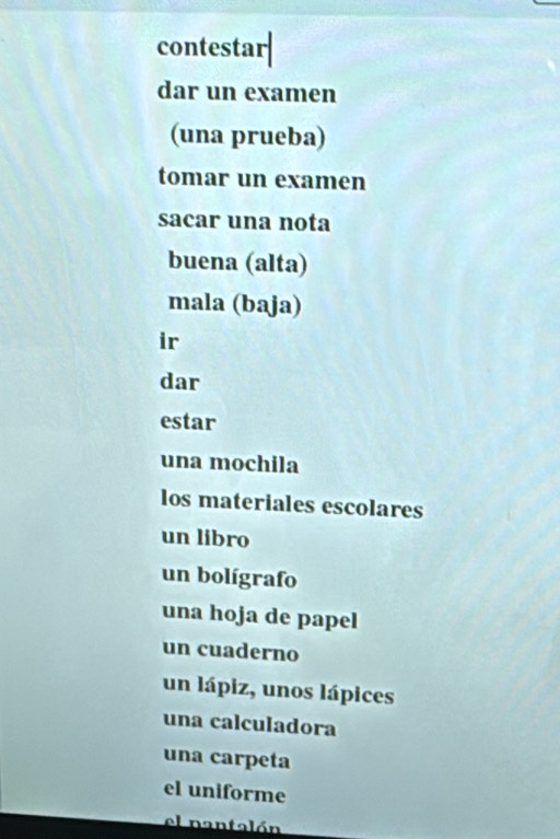 contestar|
dar un examen
(una prueba)
tomar un examen
sacar una nota
buena (alta)
mala (baja)
ir
dar
estar
una mochila
los materiales escolares
un libro
un bolígrafo
una hoja de papel
un cuaderno
un lápiz, unos lápices
una calculadora
una carpeta
el uniforme
el nantalón