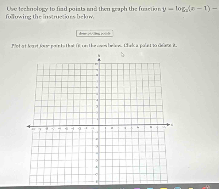 Use technology to find points and then graph the function y=log _2(x-1)-
following the instructions below. 
done plotting points 
Plot at least four points that fit on the axes below. Click a point to delete it.