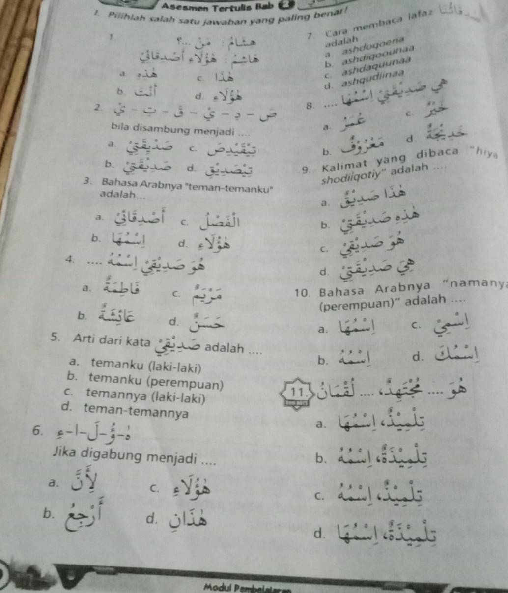 Asesmen Tertulis Bab
1. Pilihlah salah satu jawaban yang paling bena
1
7. Cara membaca lafaz
adalah
a ashdogoena
b. ashdiqoounaa
a
C.
c. ashdaquunaa
d. ashqudiinaa
b.
d.
2.
8. ..
C.
bila disambung menjadi ..
a.
a.
d.
C.
b.
b.
d.
9. Kalimat yang dibaca "hiy
shodiiqotiy" adalah ....
3. Bahasa Arabnya "teman-temanku"
adalah...
a.
a.
C.
b.
b.
d.
C.
4.
d.
a.
C.
10. Bahasa Arabnya “namany
(perempuan)“ adalah ..
b.
d.
a.
C.
5. Arti dari kata adalah ....
b.
d.
a. temanku (laki-laki)
b. temanku (perempuan)
c. temannya (laki-laki)
11.
d. teman-temannya
6.
a.
Jika digabung menjadi ....
b.
a.
C. £
C.
b. d. jlí
d.