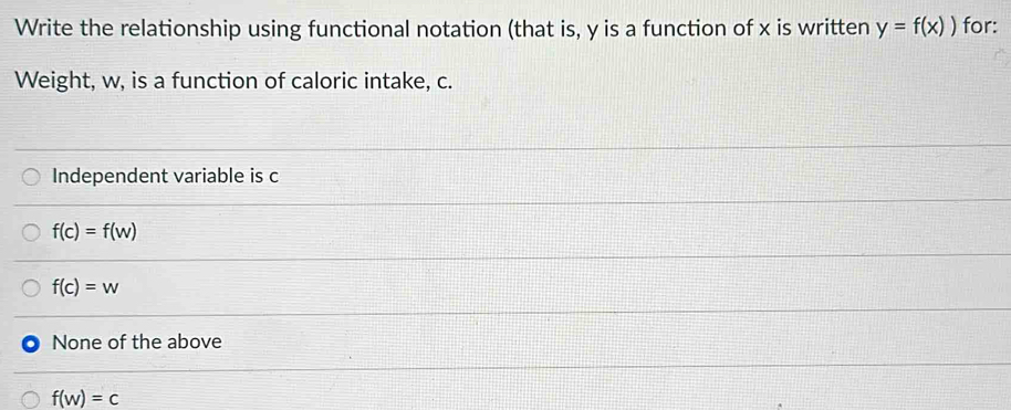 Write the relationship using functional notation (that is, y is a function of x is written y=f(x)) for:
Weight, w, is a function of caloric intake, c.
Independent variable is c
f(c)=f(w)
f(c)=w
None of the above
f(w)=c