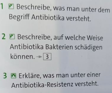 Beschreibe, was man unter dem 
Begriff Antibiotika versteht. 
2 Beschreibe, auf welche Weise 
Antibiotika Bakterien schädigen 
können. 
3 * Erkläre, was man unter einer 
Antibiotika-Resistenz versteht.