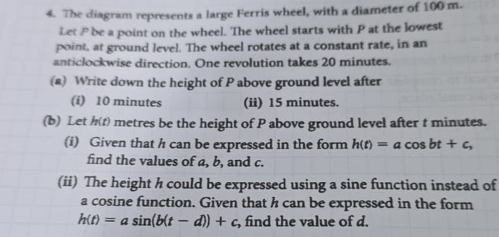 The diagram represents a large Ferris wheel, with a diameter of 100 m.
Let P be a point on the wheel. The wheel starts with P at the lowest
point, at ground level. The wheel rotates at a constant rate, in an
anticlockwise direction. One revolution takes 20 minutes.
(a) Write down the height of P above ground level after
(i) 10 minutes (ii) 15 minutes.
(b) Let h(t) metres be the height of P above ground level after t minutes.
(i) Given that h can be expressed in the form h(t)=acos bt+c, 
find the values of a, b, and c.
(ii) The height h could be expressed using a sine function instead of
a cosine function. Given that h can be expressed in the form
h(t)=asin (b(t-d))+c , find the value of d.