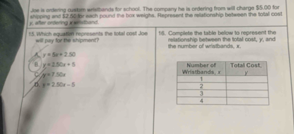 Joe is ordering custarn wristbands for school. The company he is ordering from will charge $5.00 for
shipping and $2.50 for each pound the box weighs. Represent the relationship between the total cost
y, after ordering x wristband.
15. Which equatian represents the total cost Joe 16. Complete the table below to represent the
will pay for the shipment? relationship between the total cost, y, and
the number of wristbands, x.
A y=5x+2.50
B. y=2.50x+5
C y=7.50x
D. y=2.50x-5