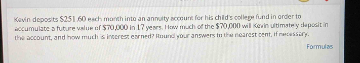 Kevin deposits $251.60 each month into an annuity account for his child's college fund in order to 
accumulate a future value of $70,000 in 17 years. How much of the $70,000 will Kevin ultimately deposit in 
the account, and how much is interest earned? Round your answers to the nearest cent, if necessary. 
Formulas