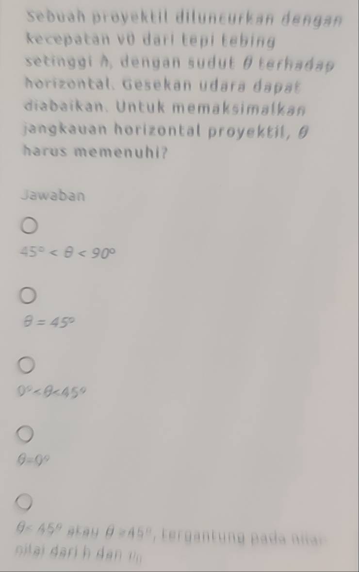 Seðuah proyektil diluncurkan dengan 
kecepatan v0 darl tepi tebing 
setinggi à, dengan sudut θterhaday
horizontal. Gesekan udara dapat 
diabaikan. Untuk memaksimalkan 
jangkauan horizontal proyektil, θ
harus memenuhi? 
Jawaban
45° <90°
θ =45°
0° <45°
θ =0°
θ ≤ 45° a kay θ =45° erga pa 
otai arih a