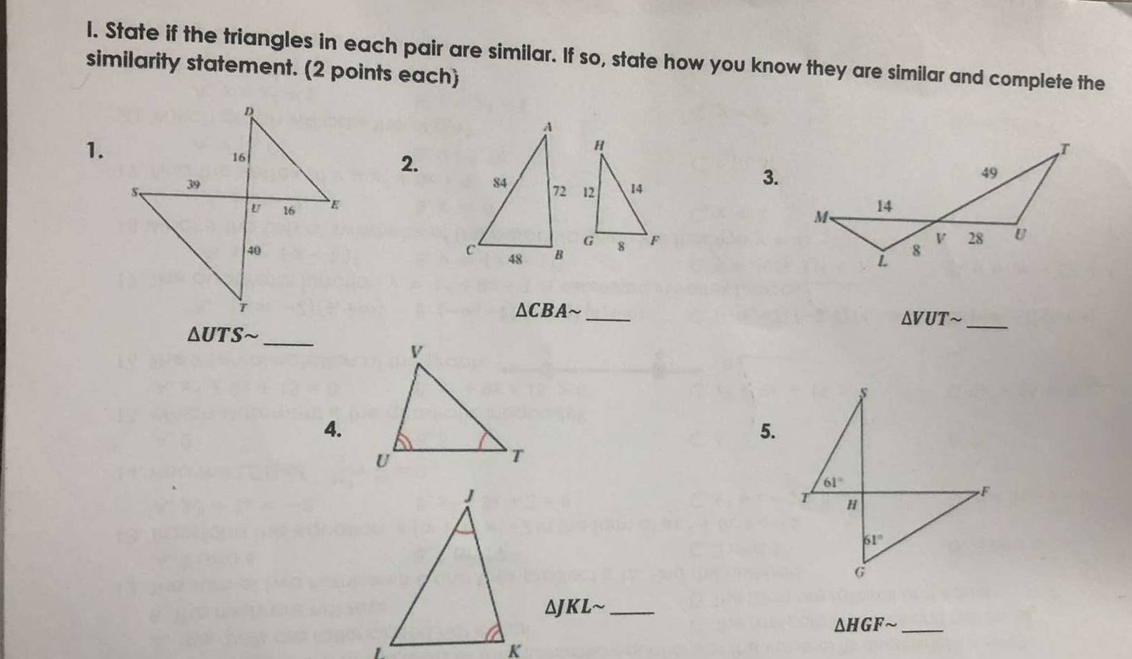 State if the triangles in each pair are similar. If so, state how you know they are similar and complete the 
similarity statement. (2 points each) 
1. 
2. 

3.

△ CBAsim
_ 
_ △ VUTsim
△ UTS n _
s
4. 
5.
61°
F
T H
61°
G
_ △ JKLsim
△ HGFsim _